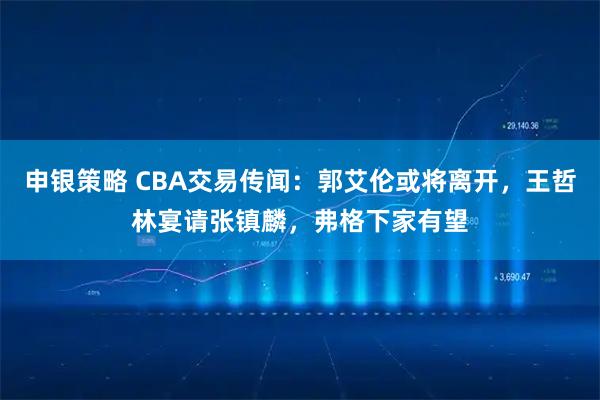 申银策略 CBA交易传闻：郭艾伦或将离开，王哲林宴请张镇麟，弗格下家有望