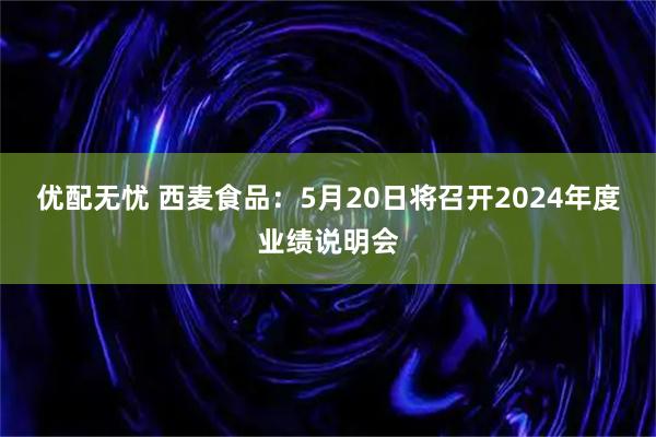 优配无忧 西麦食品：5月20日将召开2024年度业绩说明会