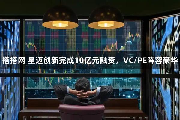 搭搭网 星迈创新完成10亿元融资，VC/PE阵容豪华