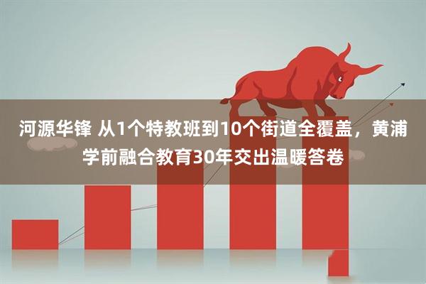 河源华锋 从1个特教班到10个街道全覆盖，黄浦学前融合教育30年交出温暖答卷