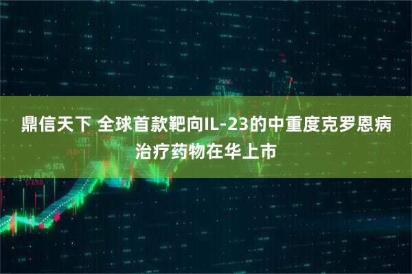 鼎信天下 全球首款靶向IL-23的中重度克罗恩病治疗药物在华上市