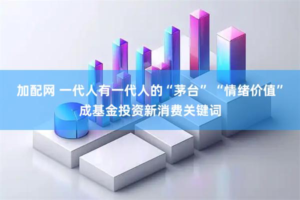 加配网 一代人有一代人的“茅台” “情绪价值”成基金投资新消费关键词