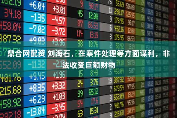 鼎合网配资 刘海石，在案件处理等方面谋利，非法收受巨额财物