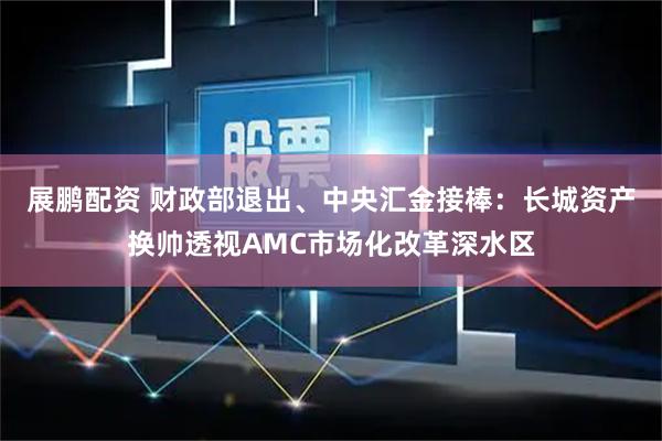 展鹏配资 财政部退出、中央汇金接棒：长城资产换帅透视AMC市场化改革深水区
