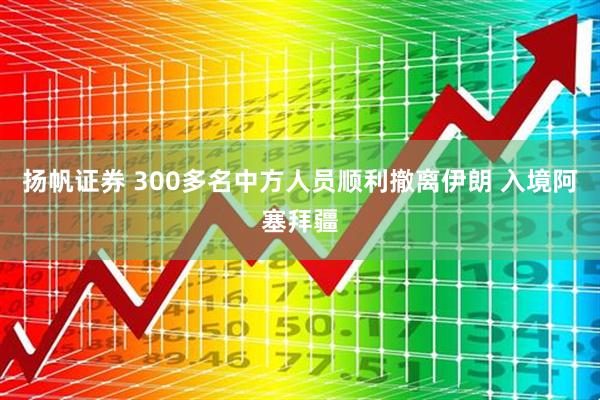扬帆证券 300多名中方人员顺利撤离伊朗 入境阿塞拜疆