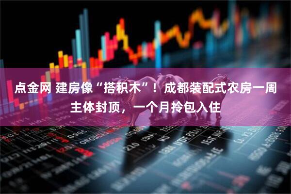 点金网 建房像“搭积木”！成都装配式农房一周主体封顶，一个月拎包入住