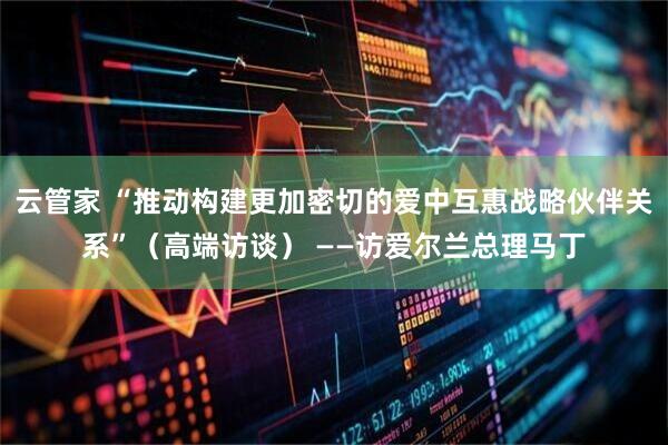 云管家 “推动构建更加密切的爱中互惠战略伙伴关系”（高端访谈） ——访爱尔兰总理马丁