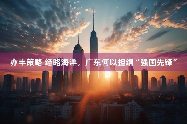 亦丰策略 经略海洋，广东何以担纲“强国先锋”